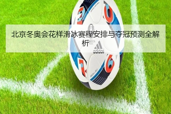 北京冬奥会花样滑冰赛程安排与夺冠预测全解析